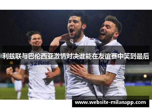 利兹联与巴伦西亚激情对决谁能在友谊赛中笑到最后