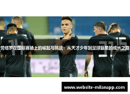劳塔罗在国际赛场上的崛起与挑战：从天才少年到足球巨星的成长之路